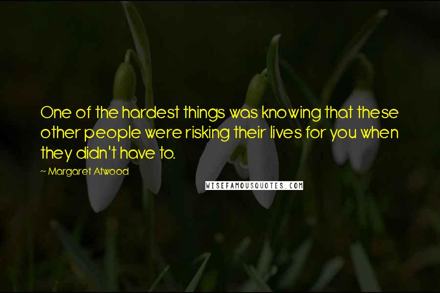 Margaret Atwood Quotes: One of the hardest things was knowing that these other people were risking their lives for you when they didn't have to.