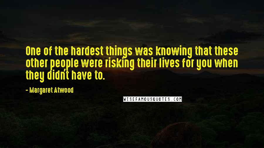Margaret Atwood Quotes: One of the hardest things was knowing that these other people were risking their lives for you when they didn't have to.