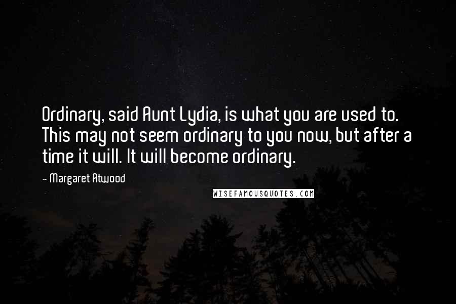 Margaret Atwood Quotes: Ordinary, said Aunt Lydia, is what you are used to. This may not seem ordinary to you now, but after a time it will. It will become ordinary.