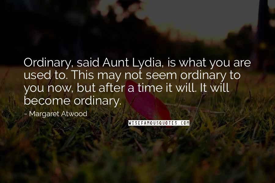 Margaret Atwood Quotes: Ordinary, said Aunt Lydia, is what you are used to. This may not seem ordinary to you now, but after a time it will. It will become ordinary.