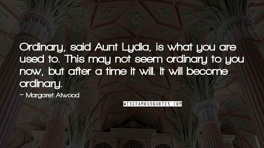 Margaret Atwood Quotes: Ordinary, said Aunt Lydia, is what you are used to. This may not seem ordinary to you now, but after a time it will. It will become ordinary.