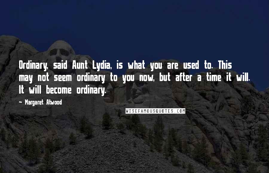 Margaret Atwood Quotes: Ordinary, said Aunt Lydia, is what you are used to. This may not seem ordinary to you now, but after a time it will. It will become ordinary.