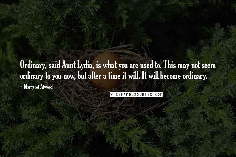 Margaret Atwood Quotes: Ordinary, said Aunt Lydia, is what you are used to. This may not seem ordinary to you now, but after a time it will. It will become ordinary.
