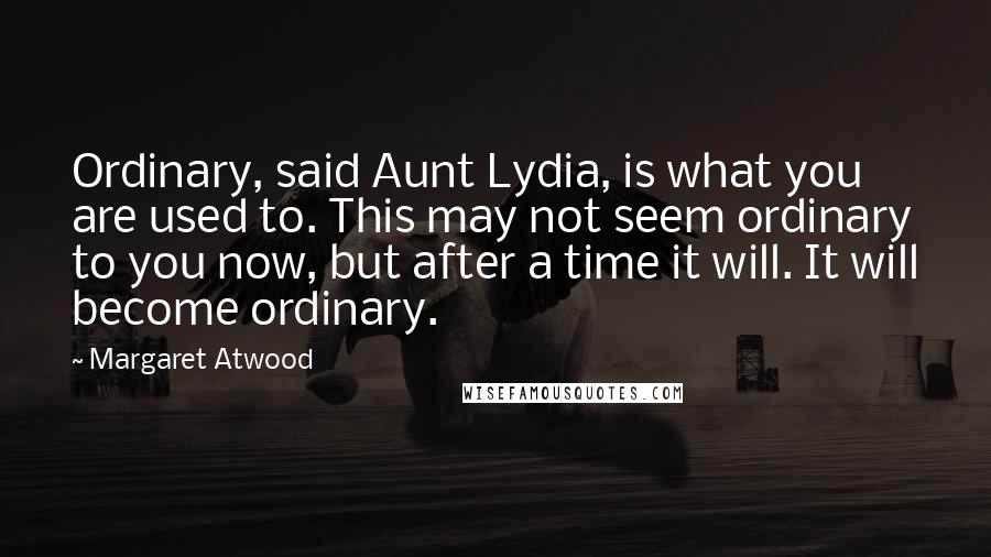 Margaret Atwood Quotes: Ordinary, said Aunt Lydia, is what you are used to. This may not seem ordinary to you now, but after a time it will. It will become ordinary.
