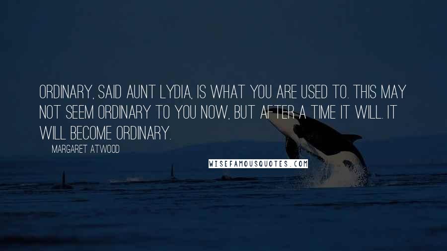 Margaret Atwood Quotes: Ordinary, said Aunt Lydia, is what you are used to. This may not seem ordinary to you now, but after a time it will. It will become ordinary.