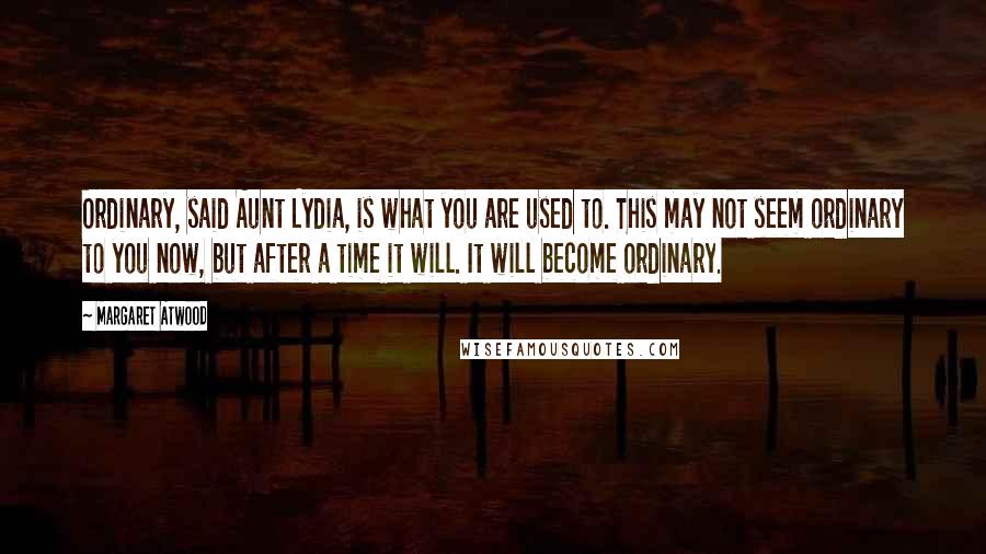 Margaret Atwood Quotes: Ordinary, said Aunt Lydia, is what you are used to. This may not seem ordinary to you now, but after a time it will. It will become ordinary.