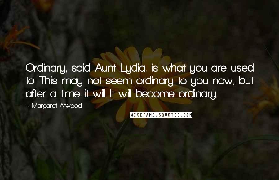 Margaret Atwood Quotes: Ordinary, said Aunt Lydia, is what you are used to. This may not seem ordinary to you now, but after a time it will. It will become ordinary.
