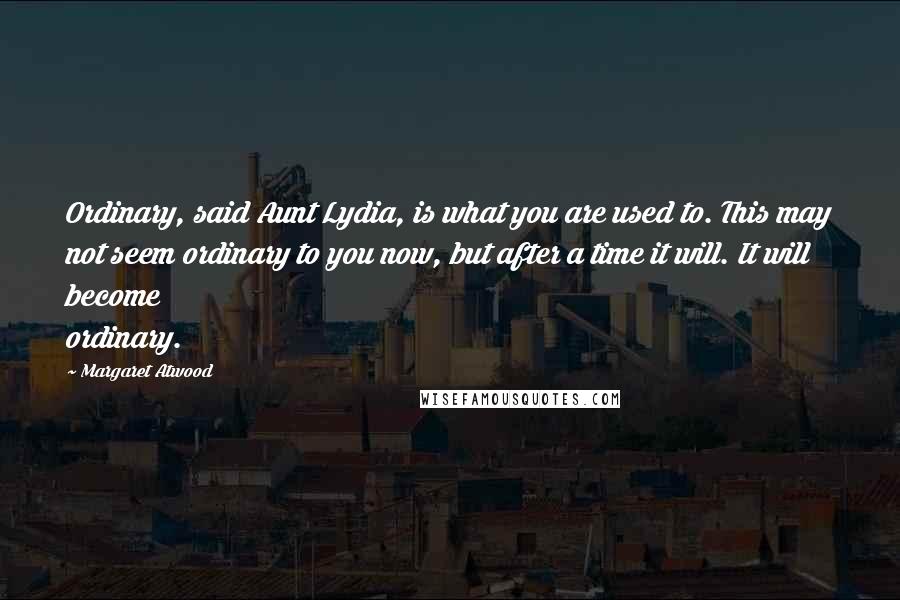 Margaret Atwood Quotes: Ordinary, said Aunt Lydia, is what you are used to. This may not seem ordinary to you now, but after a time it will. It will become ordinary.