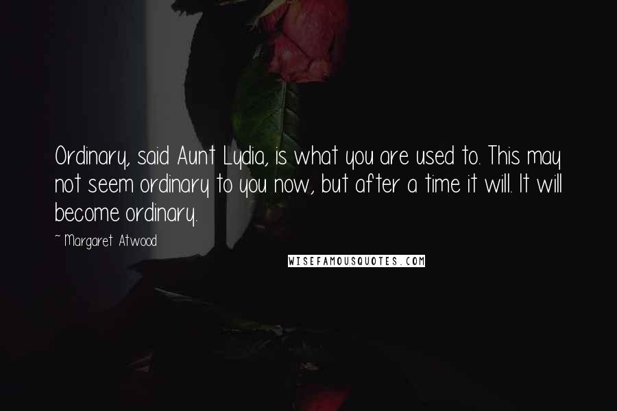 Margaret Atwood Quotes: Ordinary, said Aunt Lydia, is what you are used to. This may not seem ordinary to you now, but after a time it will. It will become ordinary.