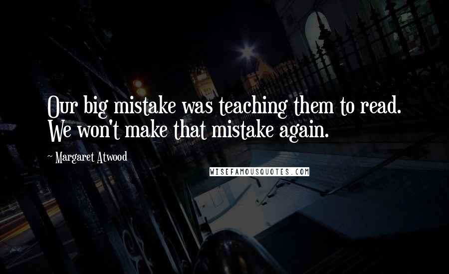 Margaret Atwood Quotes: Our big mistake was teaching them to read. We won't make that mistake again.