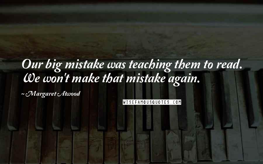 Margaret Atwood Quotes: Our big mistake was teaching them to read. We won't make that mistake again.