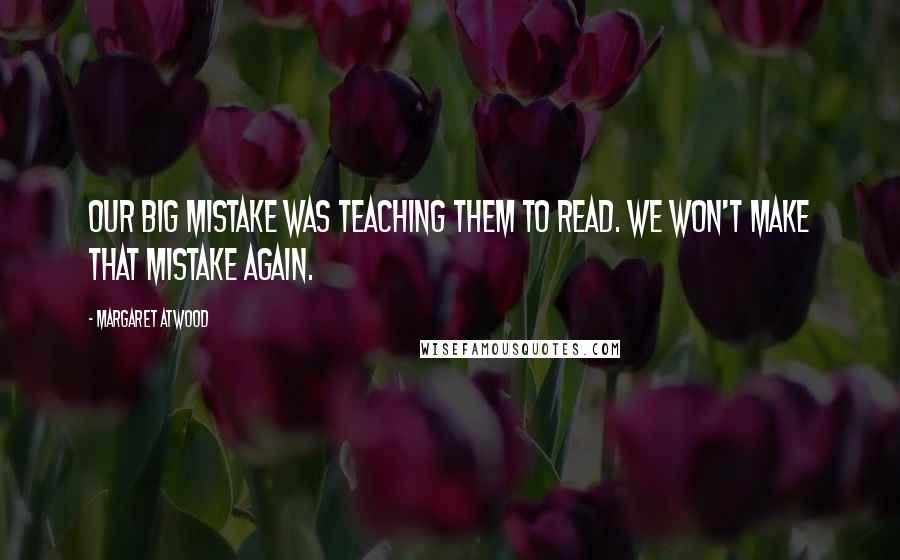 Margaret Atwood Quotes: Our big mistake was teaching them to read. We won't make that mistake again.