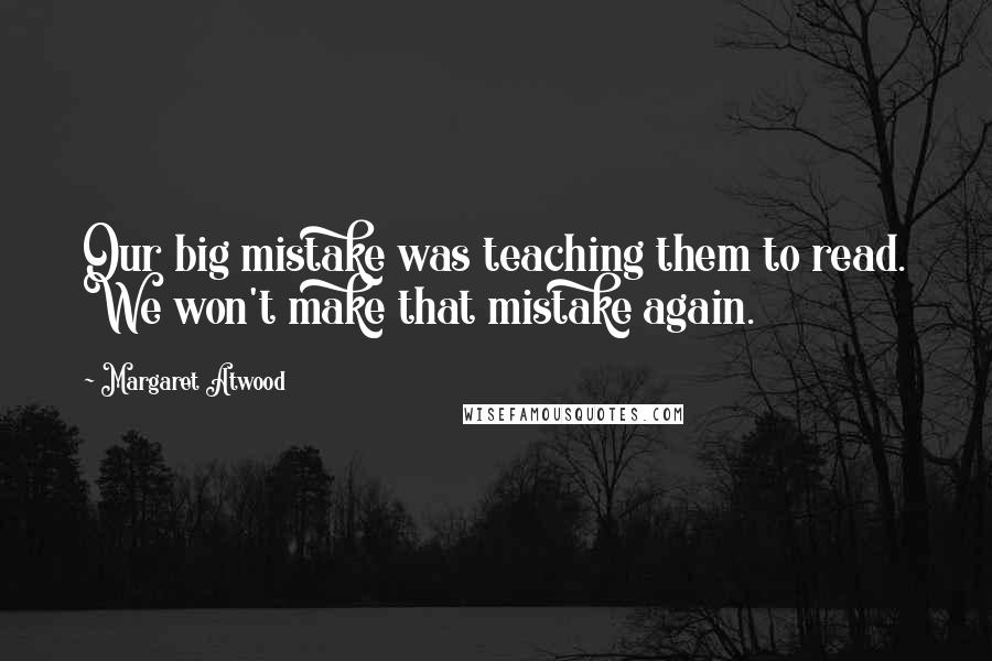Margaret Atwood Quotes: Our big mistake was teaching them to read. We won't make that mistake again.