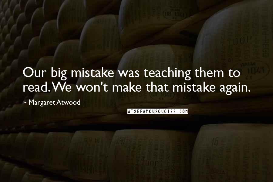 Margaret Atwood Quotes: Our big mistake was teaching them to read. We won't make that mistake again.