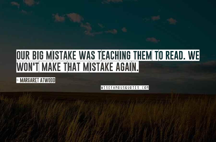 Margaret Atwood Quotes: Our big mistake was teaching them to read. We won't make that mistake again.