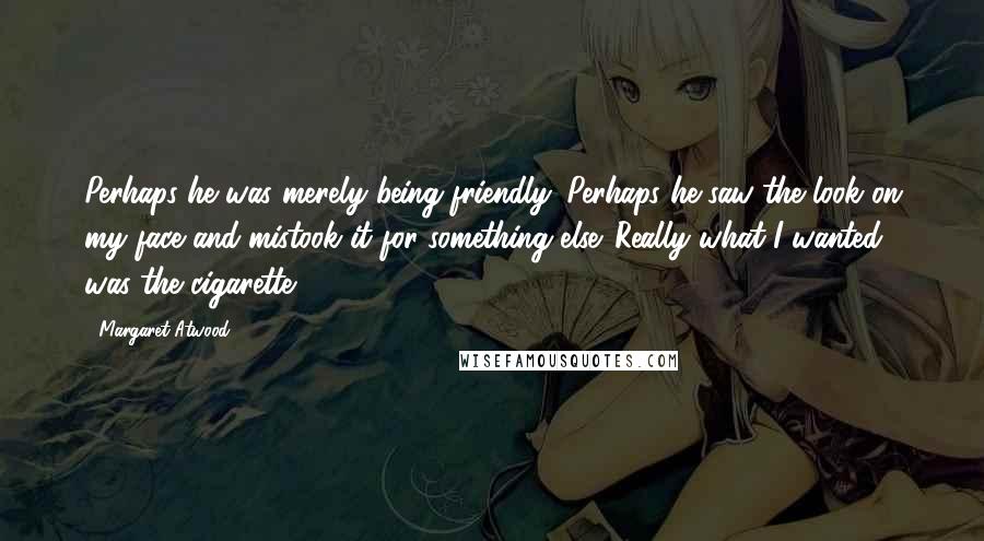 Margaret Atwood Quotes: Perhaps he was merely being friendly. Perhaps he saw the look on my face and mistook it for something else. Really what I wanted was the cigarette.