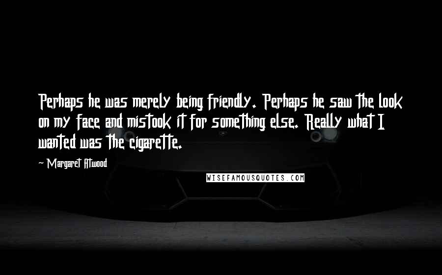 Margaret Atwood Quotes: Perhaps he was merely being friendly. Perhaps he saw the look on my face and mistook it for something else. Really what I wanted was the cigarette.