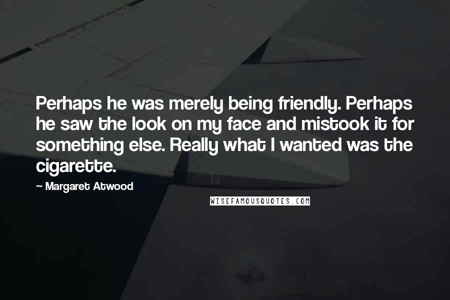 Margaret Atwood Quotes: Perhaps he was merely being friendly. Perhaps he saw the look on my face and mistook it for something else. Really what I wanted was the cigarette.