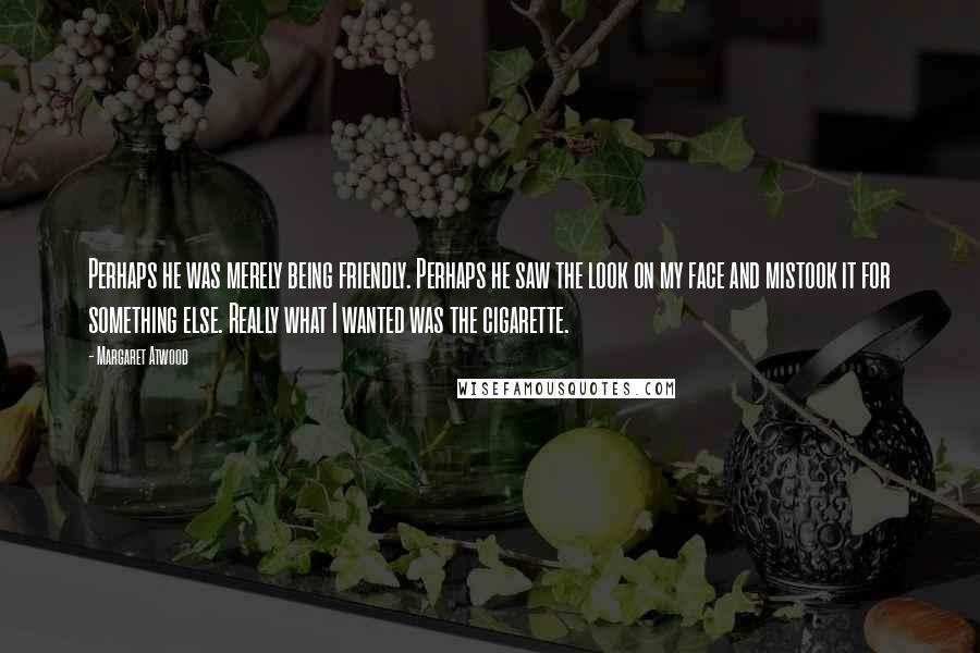 Margaret Atwood Quotes: Perhaps he was merely being friendly. Perhaps he saw the look on my face and mistook it for something else. Really what I wanted was the cigarette.