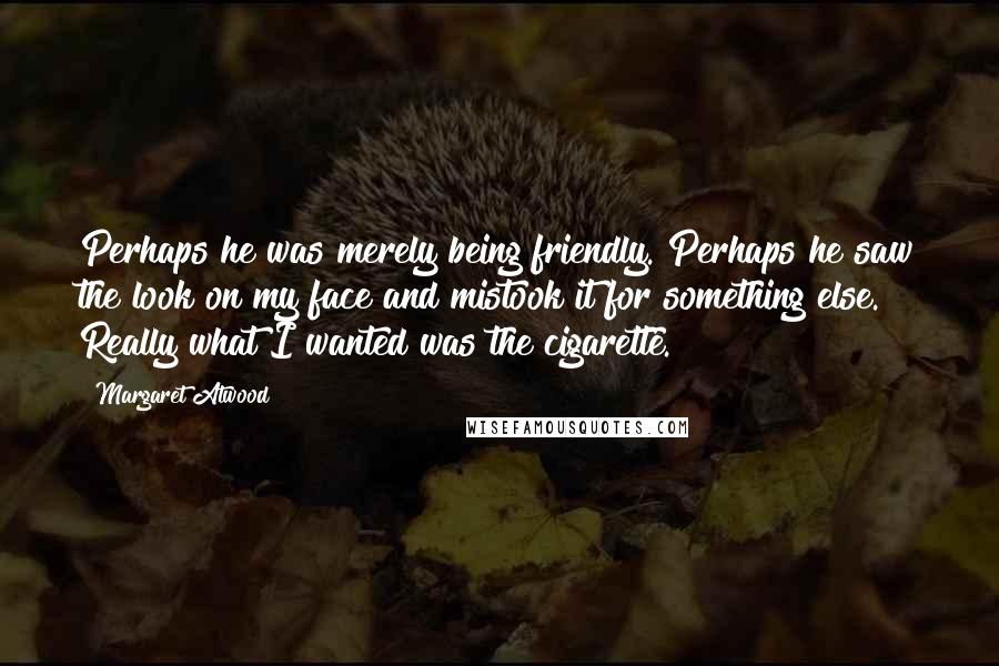 Margaret Atwood Quotes: Perhaps he was merely being friendly. Perhaps he saw the look on my face and mistook it for something else. Really what I wanted was the cigarette.