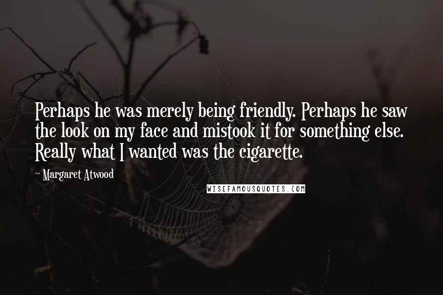 Margaret Atwood Quotes: Perhaps he was merely being friendly. Perhaps he saw the look on my face and mistook it for something else. Really what I wanted was the cigarette.