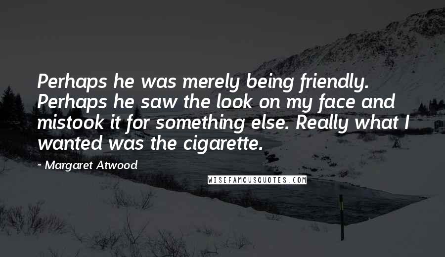 Margaret Atwood Quotes: Perhaps he was merely being friendly. Perhaps he saw the look on my face and mistook it for something else. Really what I wanted was the cigarette.