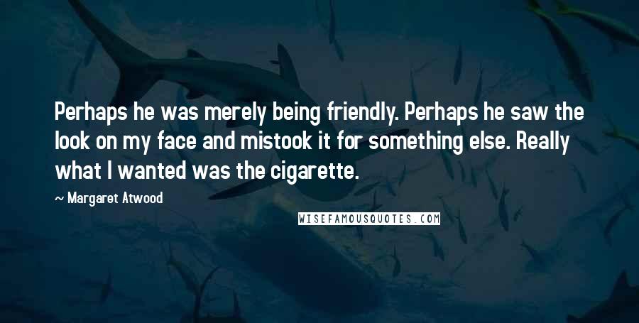 Margaret Atwood Quotes: Perhaps he was merely being friendly. Perhaps he saw the look on my face and mistook it for something else. Really what I wanted was the cigarette.