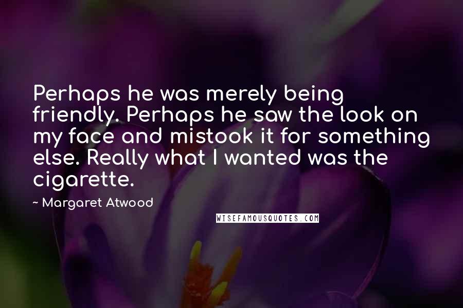 Margaret Atwood Quotes: Perhaps he was merely being friendly. Perhaps he saw the look on my face and mistook it for something else. Really what I wanted was the cigarette.