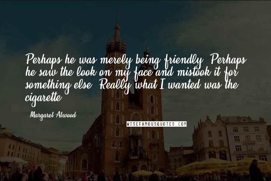 Margaret Atwood Quotes: Perhaps he was merely being friendly. Perhaps he saw the look on my face and mistook it for something else. Really what I wanted was the cigarette.