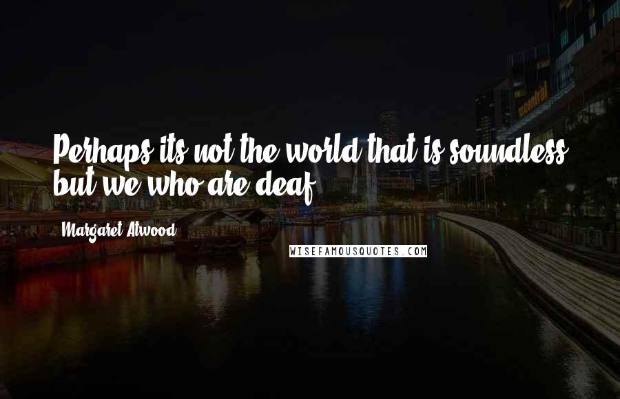 Margaret Atwood Quotes: Perhaps its not the world that is soundless but we who are deaf.