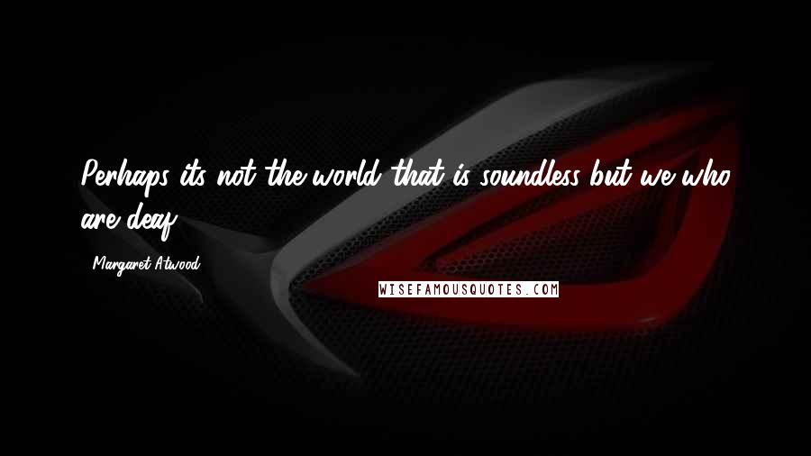 Margaret Atwood Quotes: Perhaps its not the world that is soundless but we who are deaf.