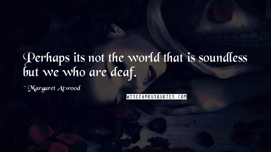 Margaret Atwood Quotes: Perhaps its not the world that is soundless but we who are deaf.