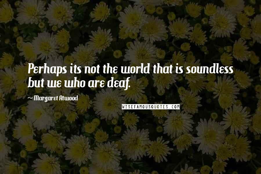 Margaret Atwood Quotes: Perhaps its not the world that is soundless but we who are deaf.