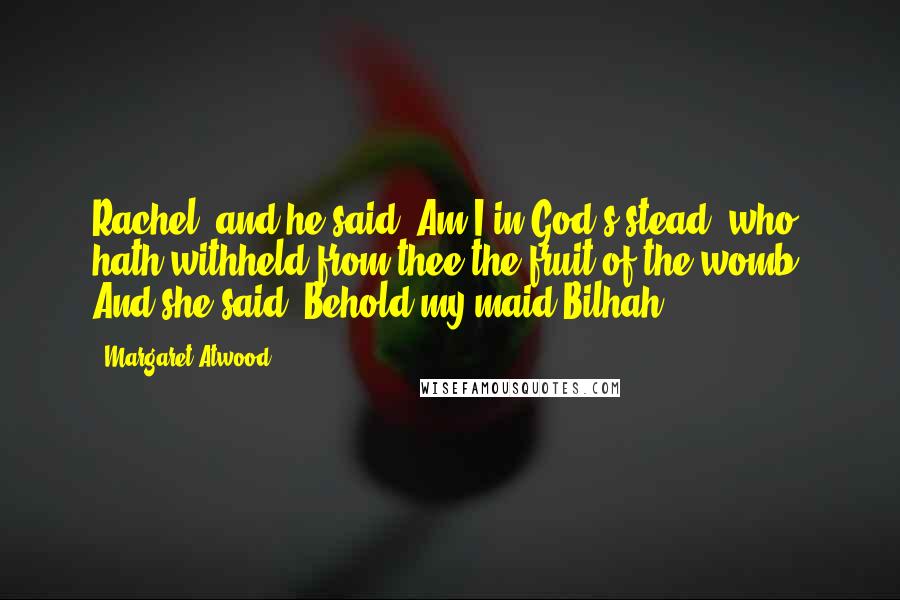 Margaret Atwood Quotes: Rachel; and he said, Am I in God's stead, who hath withheld from thee the fruit of the womb? And she said, Behold my maid Bilhah,