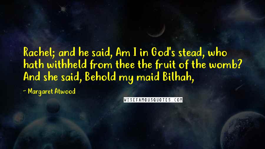 Margaret Atwood Quotes: Rachel; and he said, Am I in God's stead, who hath withheld from thee the fruit of the womb? And she said, Behold my maid Bilhah,