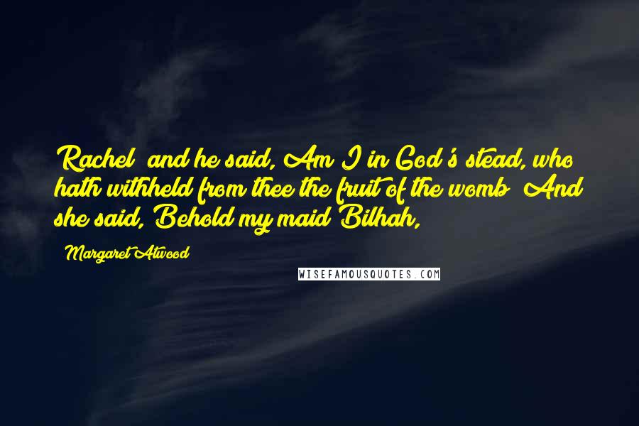 Margaret Atwood Quotes: Rachel; and he said, Am I in God's stead, who hath withheld from thee the fruit of the womb? And she said, Behold my maid Bilhah,