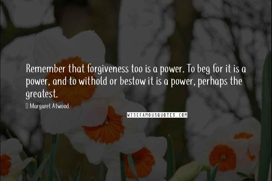 Margaret Atwood Quotes: Remember that forgiveness too is a power. To beg for it is a power, and to withold or bestow it is a power, perhaps the greatest.