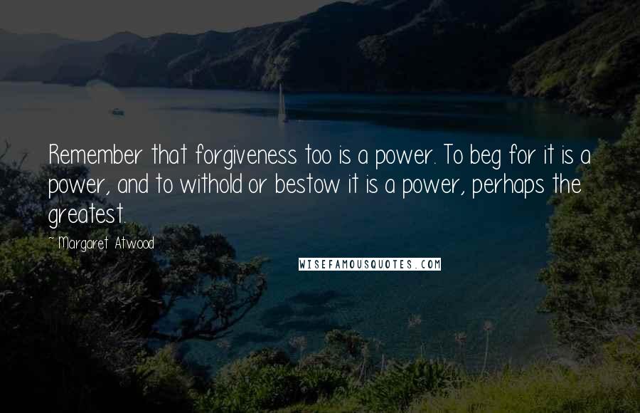 Margaret Atwood Quotes: Remember that forgiveness too is a power. To beg for it is a power, and to withold or bestow it is a power, perhaps the greatest.