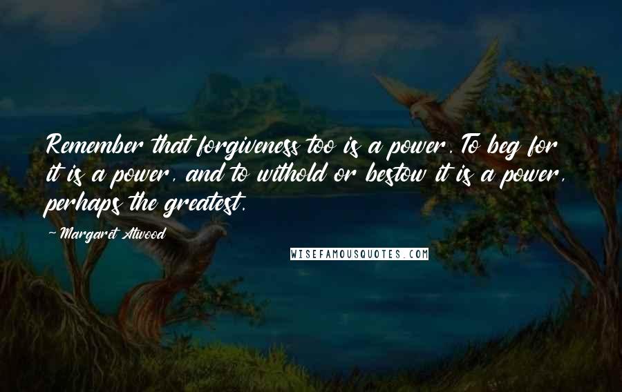 Margaret Atwood Quotes: Remember that forgiveness too is a power. To beg for it is a power, and to withold or bestow it is a power, perhaps the greatest.