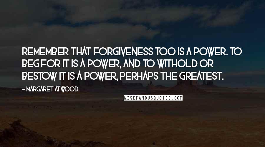 Margaret Atwood Quotes: Remember that forgiveness too is a power. To beg for it is a power, and to withold or bestow it is a power, perhaps the greatest.