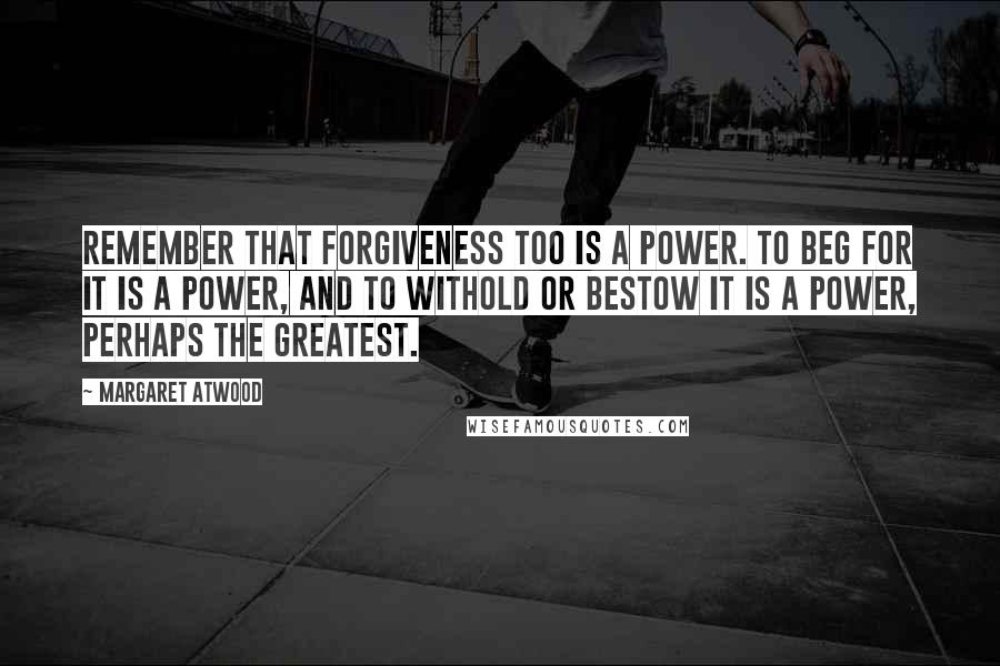 Margaret Atwood Quotes: Remember that forgiveness too is a power. To beg for it is a power, and to withold or bestow it is a power, perhaps the greatest.