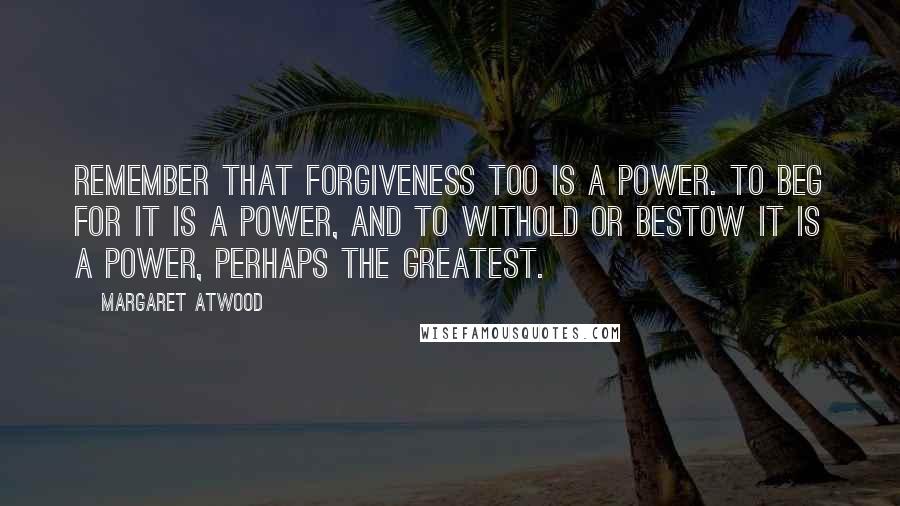 Margaret Atwood Quotes: Remember that forgiveness too is a power. To beg for it is a power, and to withold or bestow it is a power, perhaps the greatest.