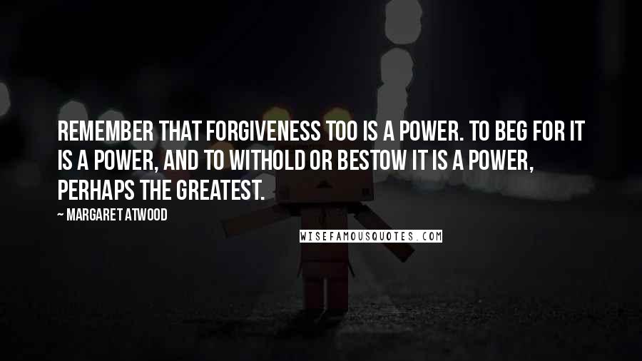 Margaret Atwood Quotes: Remember that forgiveness too is a power. To beg for it is a power, and to withold or bestow it is a power, perhaps the greatest.