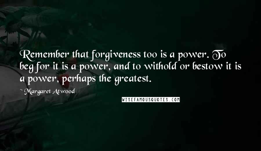 Margaret Atwood Quotes: Remember that forgiveness too is a power. To beg for it is a power, and to withold or bestow it is a power, perhaps the greatest.