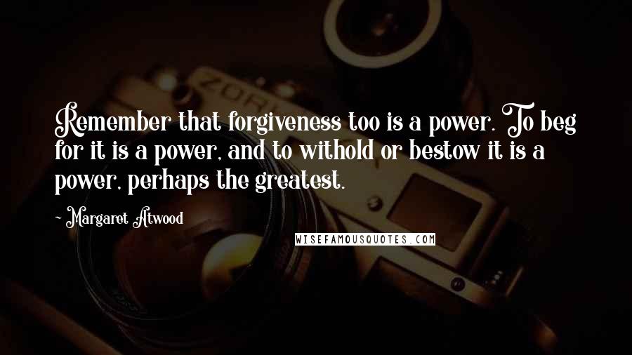 Margaret Atwood Quotes: Remember that forgiveness too is a power. To beg for it is a power, and to withold or bestow it is a power, perhaps the greatest.