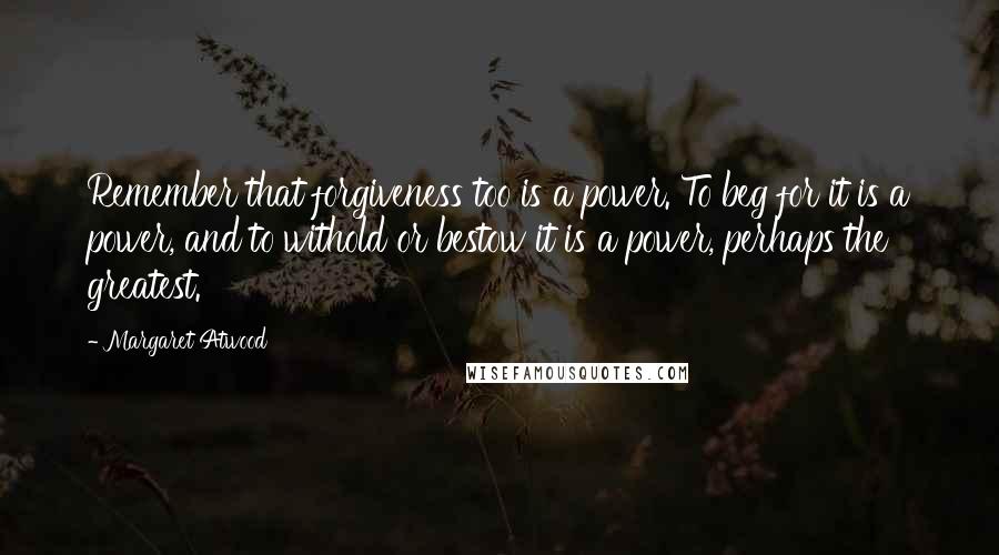 Margaret Atwood Quotes: Remember that forgiveness too is a power. To beg for it is a power, and to withold or bestow it is a power, perhaps the greatest.