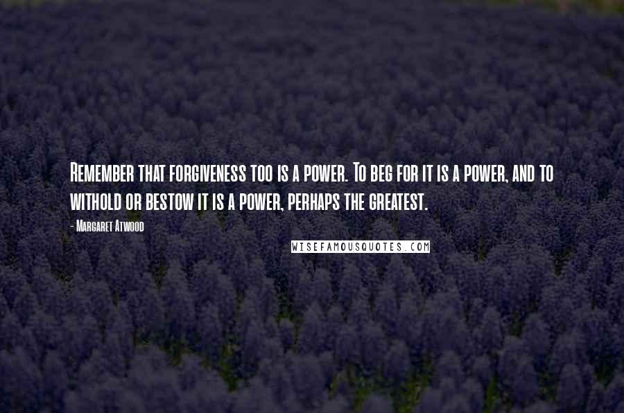 Margaret Atwood Quotes: Remember that forgiveness too is a power. To beg for it is a power, and to withold or bestow it is a power, perhaps the greatest.