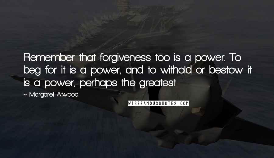 Margaret Atwood Quotes: Remember that forgiveness too is a power. To beg for it is a power, and to withold or bestow it is a power, perhaps the greatest.