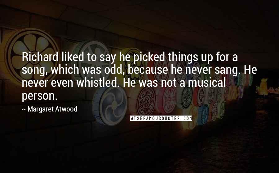 Margaret Atwood Quotes: Richard liked to say he picked things up for a song, which was odd, because he never sang. He never even whistled. He was not a musical person.