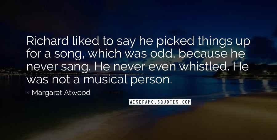 Margaret Atwood Quotes: Richard liked to say he picked things up for a song, which was odd, because he never sang. He never even whistled. He was not a musical person.